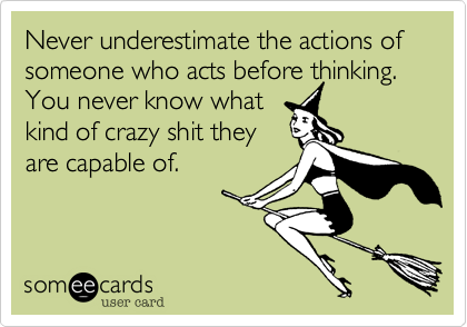 Never underestimate the actions of someone who acts before thinking.  You never know what
kind of crazy shit they
are capable of. 