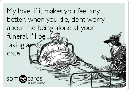 My love, if it makes you feel any better, when you die, dont worry about me being alone at your funeral, I'll be
taking a
date