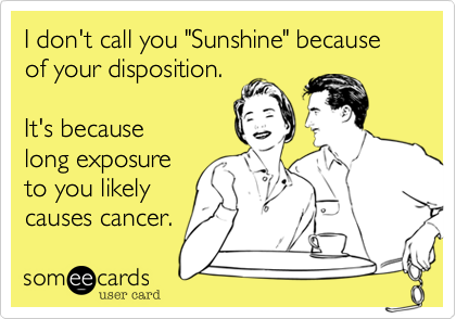 I don't call you "Sunshine" because of your disposition.

It's because
long exposure
to you likely
causes cancer.