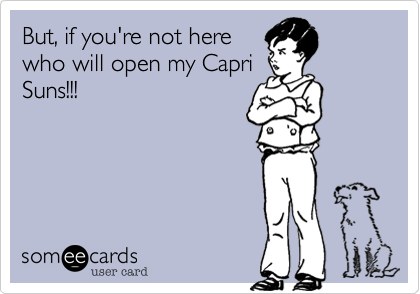 But, if you're not herewho will open my CapriSuns!!!
