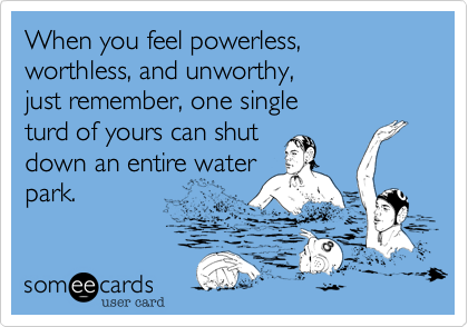 When you feel powerless, worthless, and unworthy, 
just remember, one single 
turd of yours can shut 
down an entire water
park.