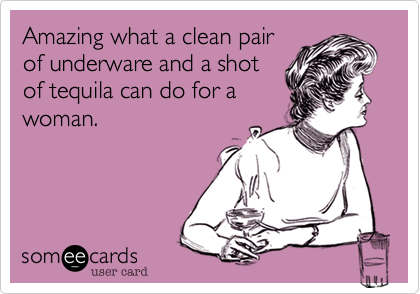 Amazing what a clean pairof underware and a shotof tequila can do for awoman.