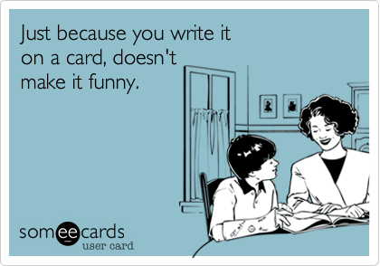 Just because you write iton a card, doesn'tmake it funny.
