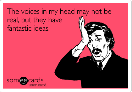 The voices in my head may not be real, but they havefantastic ideas.