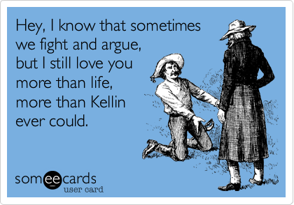 Hey, I know that sometimeswe fight and argue,but I still love youmore than life,more than Kellinever could. 