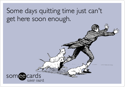 Some days quitting time just can't get here soon enough.