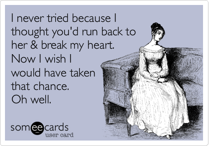 I never tried because I
thought you'd run back to
her & break my heart.
Now I wish I
would have taken
that chance.
Oh well.