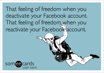That feeling of freedom when you deactivate your Facebook account. 
That feeling of freedom when you reactivate your Facebook account.
