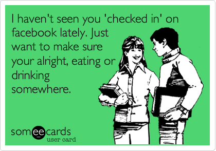 I haven't seen you 'checked in' on facebook lately. Justwant to make sureyour alright, eating ordrinkingsomewhere.