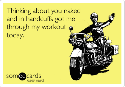 Thinking about you naked
and in handcuffs got me
through my workout
today.