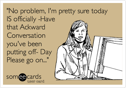 "No problem, I'm pretty sure today IS officially -Havethat AckwardConversationyou've beenputting off- DayPlease go on..."