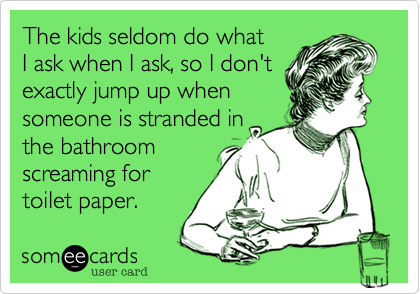 The kids seldom do what 
I ask when I ask, so I don't
exactly jump up when 
someone is stranded in
the bathroom 
screaming for
toilet paper.
