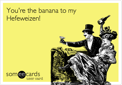 You're the banana to my
Hefeweizen!