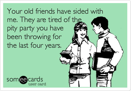Your old friends have sided with me. They are tired of thepity party you havebeen throwing forthe last four years.