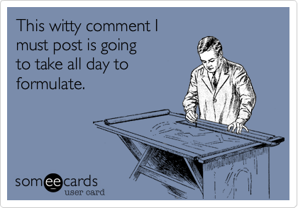 This witty comment I
must post is going
to take all day to
formulate.
