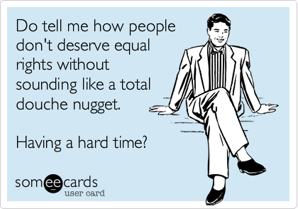 Do tell me how peopledon't deserve equalrights withoutsounding like a totaldouche nugget.Having a hard time?