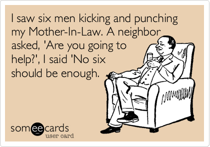I saw six men kicking and punching my Mother-In-Law. A neighborasked, 'Are you going tohelp?', I said 'No sixshould be enough.