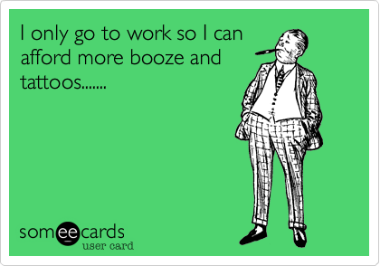 I only go to work so I canafford more booze andtattoos.......