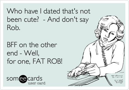 Who have I dated that's notbeen cute?  - And don't sayRob. BFF on the otherend - Well,for one, FAT ROB!