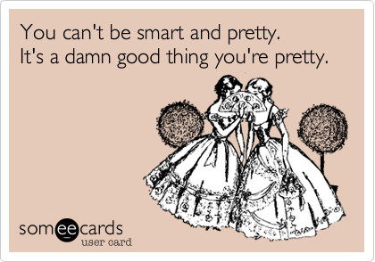 You can't be smart and pretty.  
It's a damn good thing you're pretty.