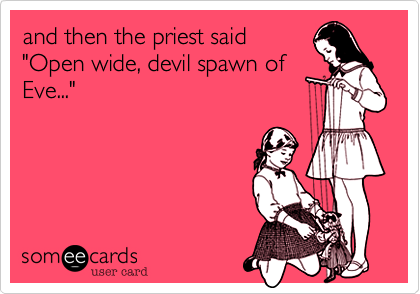 and then the priest said
"Open wide, devil spawn of
Eve..."