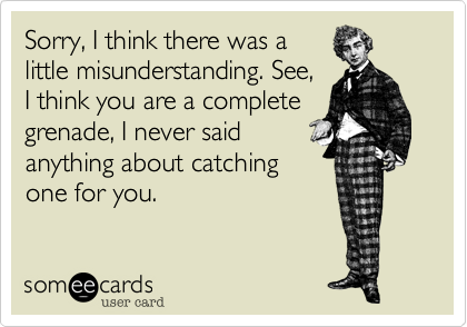 Sorry, I think there was a
little misunderstanding. See,
I think you are a complete
grenade, I never said
anything about catching
one for you.
