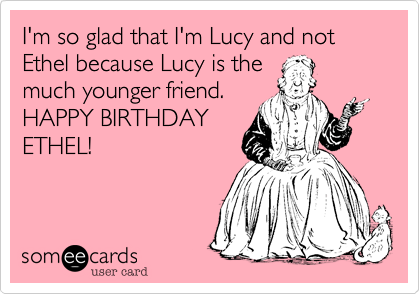 I'm so glad that I'm Lucy and not Ethel because Lucy is the
much younger friend.
HAPPY BIRTHDAY
ETHEL! 