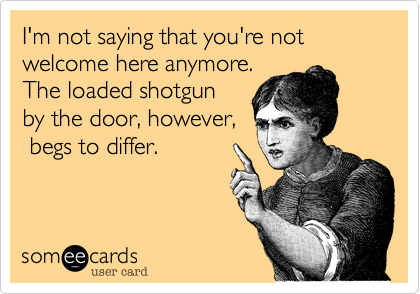 I'm not saying that you're not welcome here anymore.The loaded shotgunby the door, however, begs to differ.