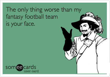 The only thing worse than my
fantasy football team
is your face.