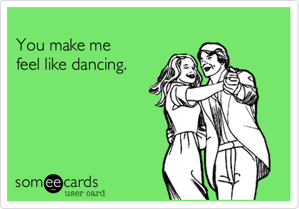 You make mefeel like dancing.