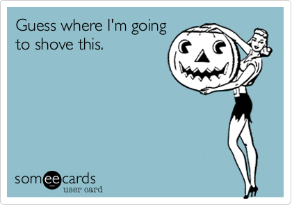 Guess where I'm goingto shove this.