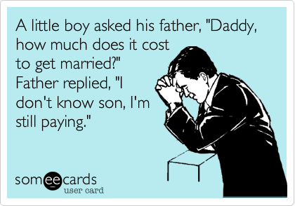 A little boy asked his father, "Daddy, how much does it cost
to get married?"
Father replied, "I
don't know son, I'm
still paying."