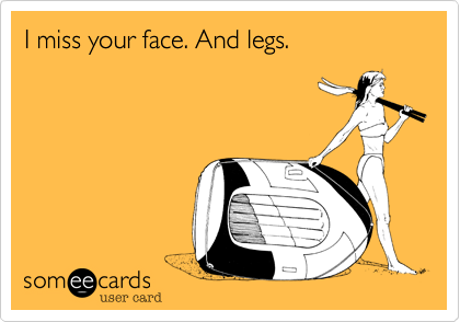 I miss your face. And legs.