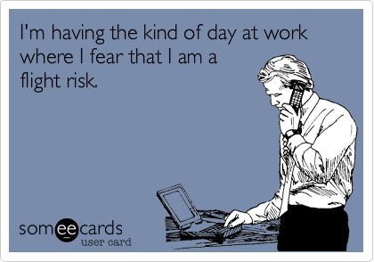 I'm having the kind of day at work where I fear that I am a flight risk.