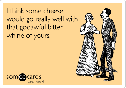 I think some cheesewould go really well withthat godawful bitterwhine of yours.