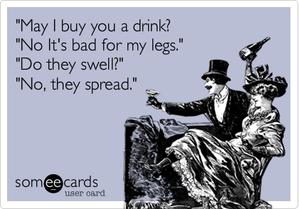 "May I buy you a drink?
"No It's bad for my legs."
"Do they swell?"
"No, they spread." 