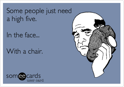 Some people just need
a high five.

In the face... 

With a chair.