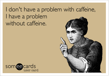 I don't have a problem with caffeine, I have a problem 
without caffeine.