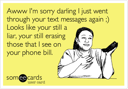 Awww I'm sorry darling I just went through your text messages again ;) Looks like your still a
liar, your still erasing
those that I see on
your phone bill.