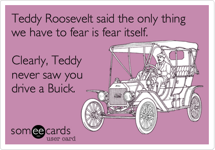 Teddy Roosevelt said the only thing
we have to fear is fear itself.

Clearly, Teddy
never saw you
drive a Buick.