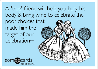 A "true" friend will help you bury his body & bring wine to celebrate the poor choices thatmade him thetarget of ourcelebration~