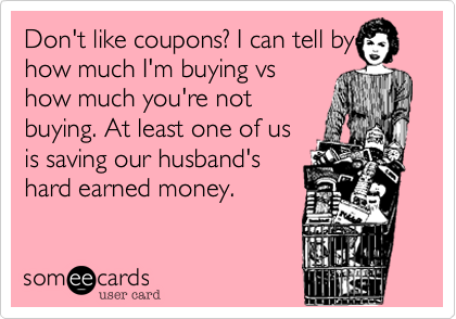 Don't like coupons? I can tell by how much I'm buying vs
how much you're not
buying. At least one of us
is saving our husband's
hard earned money.