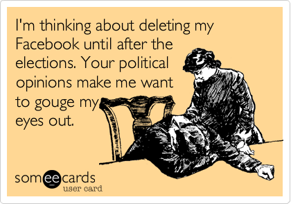 I'm thinking about deleting my  Facebook until after the
elections. Your political
opinions make me want
to gouge my
eyes out.