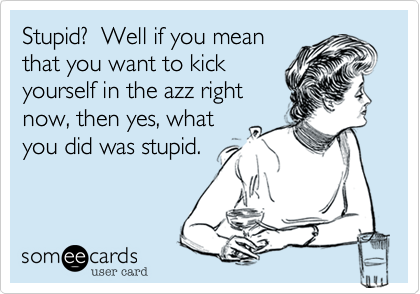 Stupid?  Well if you mean
that you want to kick
yourself in the azz right
now, then yes, what
you did was stupid.