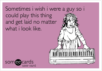 Sometimes i wish i were a guy so i could play this thingand get laid no matterwhat i look like.