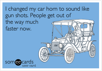 I changed my car horn to sound like gun shots. People get out of
the way much
faster now.