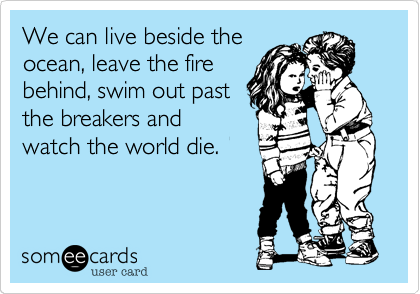 We can live beside the ocean, leave the fire behind, swim out past 