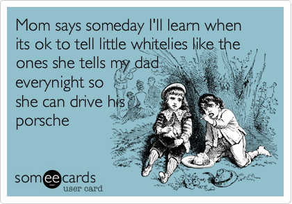 Mom says someday I'll learn when its ok to tell little whitelies like the ones she tells my dad
everynight so
she can drive his
porsche