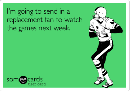 I'm going to send in areplacement fan to watchthe games next week.