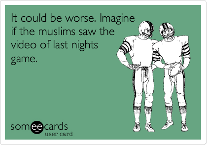 It could be worse. Imagine
if the muslims saw the
video of last nights
game.